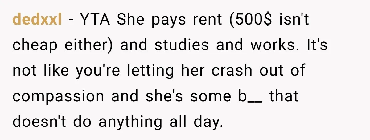 dedxxl − YTA She pays rent (500$ isn't cheap either) and studies and works. It's not like you're letting her crash out of compassion and she's some b__ that doesn't...