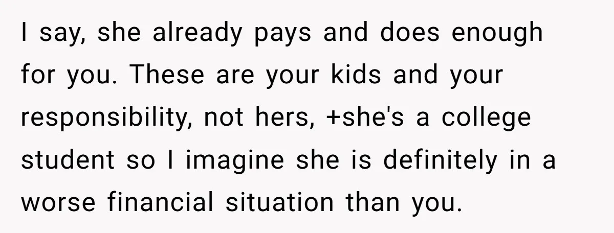 I say, she already pays and does enough for you. These are your kids and your responsibility, not hers, +she's a college student so I imagine she is definitely in...