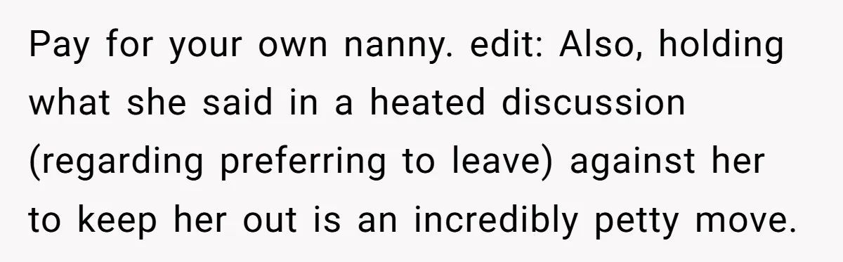 Pay for your own nanny. edit: Also, holding what she said in a heated discussion (regarding preferring to leave) against her to keep her out is an incredibly petty move.
