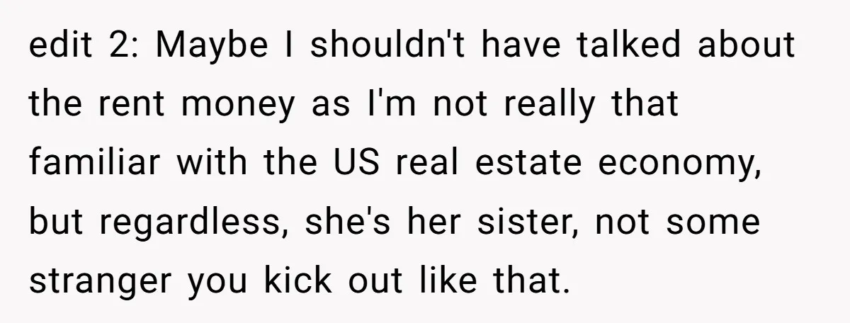 edit 2: Maybe I shouldn't have talked about the rent money as I'm not really that familiar with the US real estate economy, but regardless, she's her sister, not some...