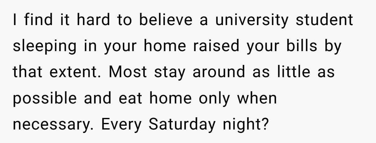 I find it hard to believe a university student sleeping in your home raised your bills by that extent. Most stay around as little as possible and eat home only...