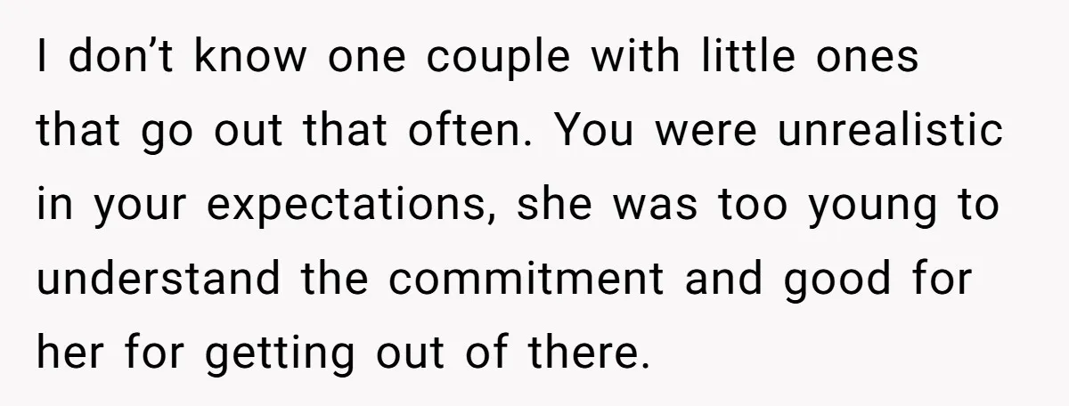 I don’t know one couple with little ones that go out that often. You were unrealistic in your expectations, she was too young to understand the commitment and good for...