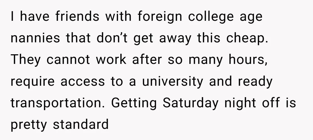 I have friends with foreign college age nannies that don’t get away this cheap. They cannot work after so many hours, require access to a university and ready transportation. Getting...