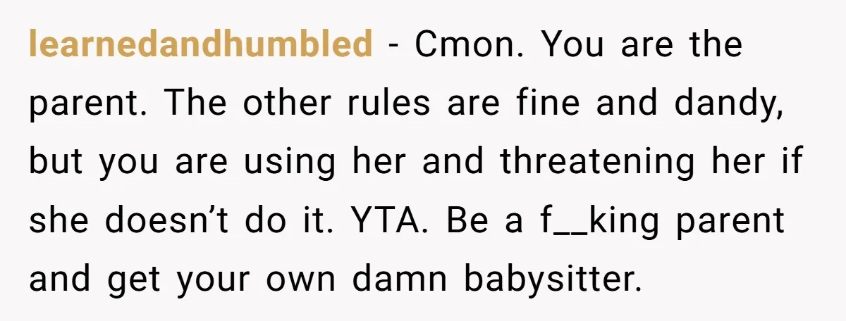 learnedandhumbled − Cmon. You are the parent. The other rules are fine and dandy, but you are using her and threatening her if she doesn’t do it. YTA. Be a...