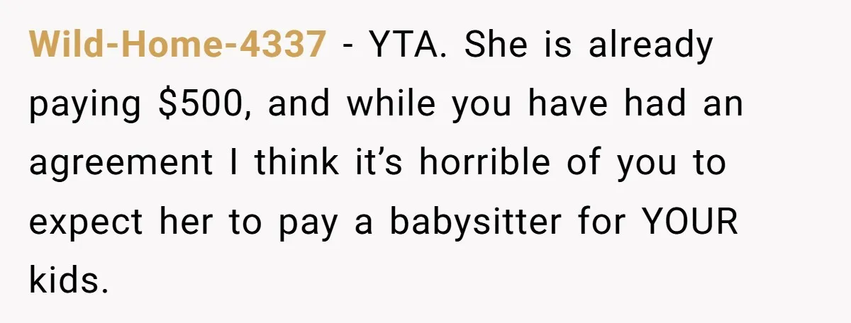 Wild-Home-4337 − YTA. She is already paying $500, and while you have had an agreement I think it’s horrible of you to expect her to pay a babysitter for YOUR...