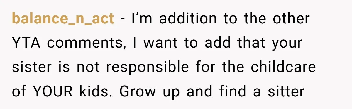 balance_n_act − I’m addition to the other YTA comments, I want to add that your sister is not responsible for the childcare of YOUR kids. Grow up and find a...