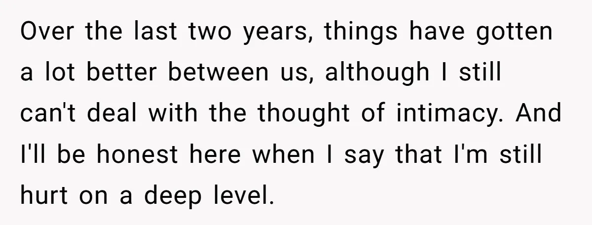 Over the last two years, things have gotten a lot better between us, although I still can't deal with the thought of intimacy. And I'll be honest here when I...