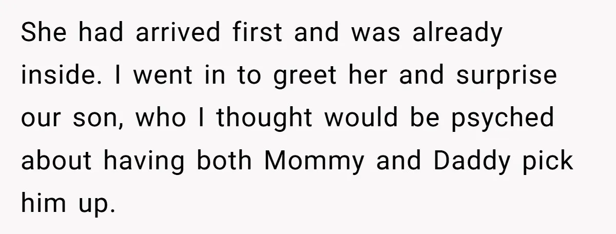She had arrived first and was already inside. I went in to greet her and surprise our son, who I thought would be psyched about having both Mommy and Daddy...