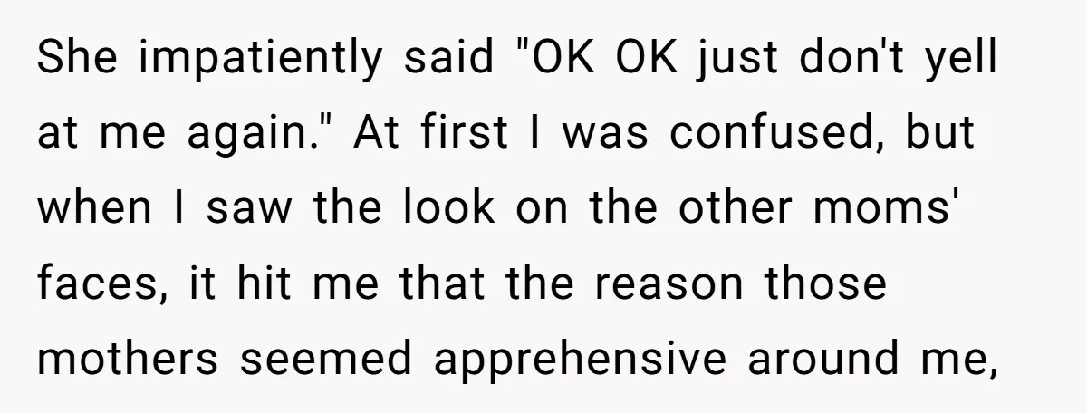 She impatiently said "OK OK just don't yell at me again." At first I was confused, but when I saw the look on the other moms' faces, it hit me...