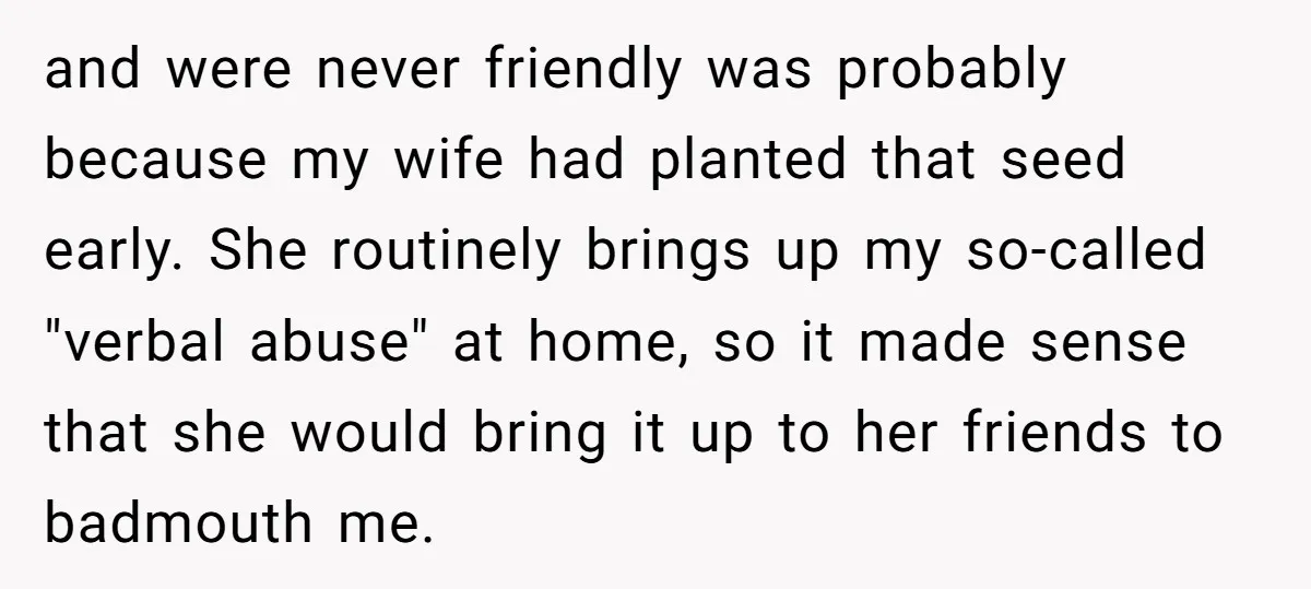 and were never friendly was probably because my wife had planted that seed early. She routinely brings up my so-called "verbal abuse" at home, so it made sense that she...