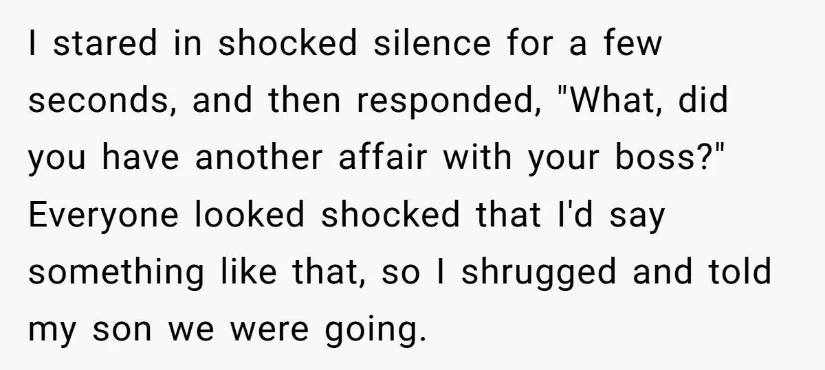 I stared in shocked silence for a few seconds, and then responded, "What, did you have another affair with your boss?" Everyone looked shocked that I'd say something like that,...