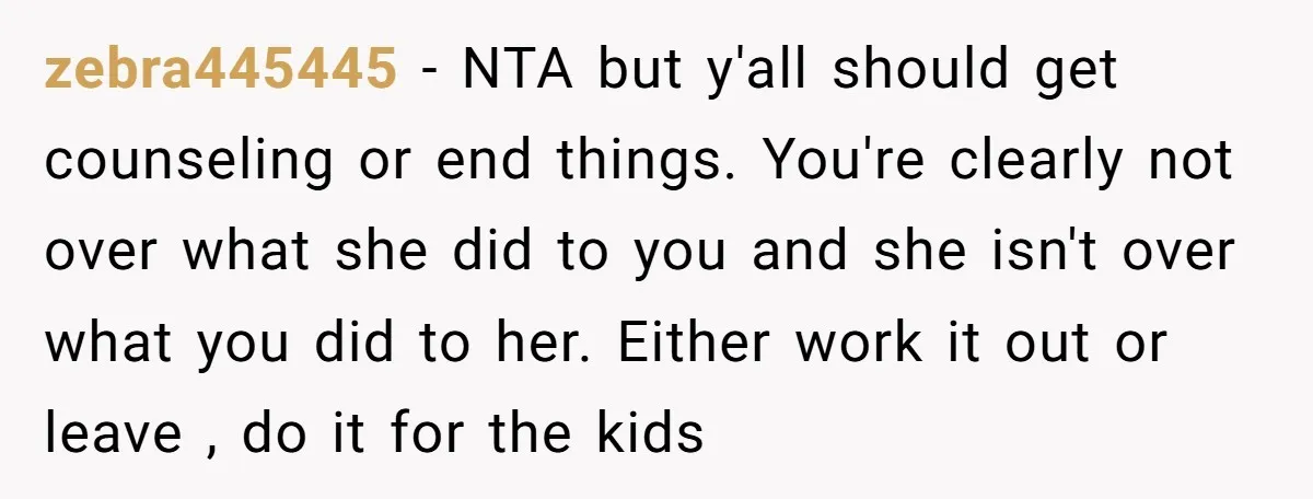 zebra445445 − NTA but y'all should get counseling or end things. You're clearly not over what she did to you and she isn't over what you did to her. Either...