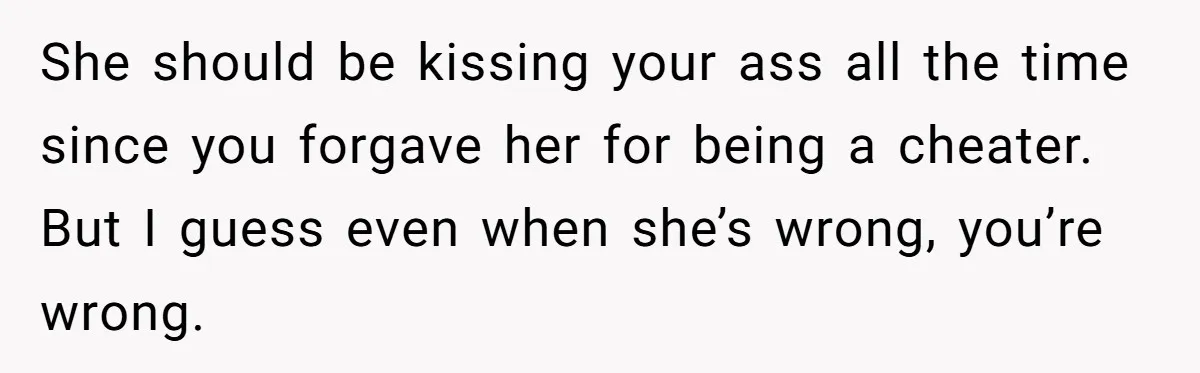She should be kissing your ass all the time since you forgave her for being a cheater.   But I guess even when she’s wrong, you’re wrong.