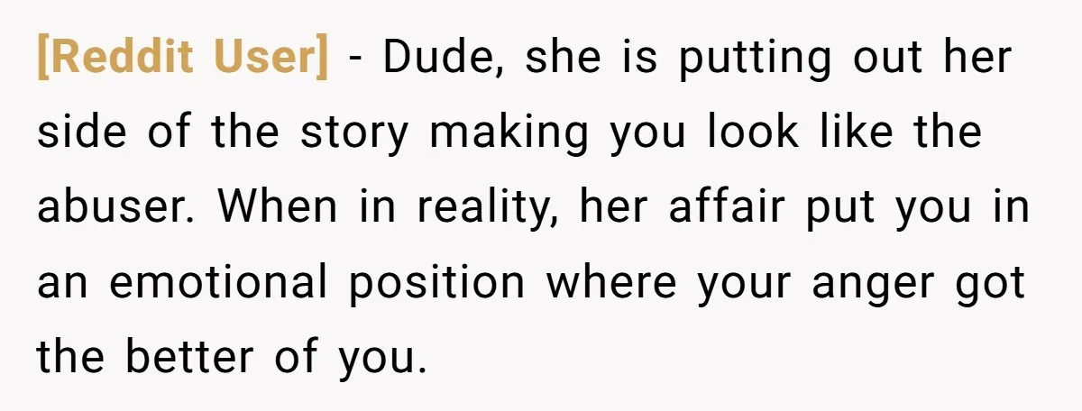 [Reddit User] − Dude, she is putting out her side of the story making you look like the abuser. When in reality, her affair put you in an emotional position...