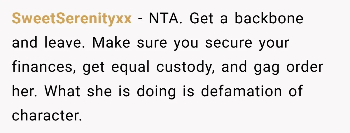 SweetSerenityxx − NTA. Get a backbone and leave. Make sure you secure your finances, get equal custody, and gag order her. What she is doing is defamation of character.