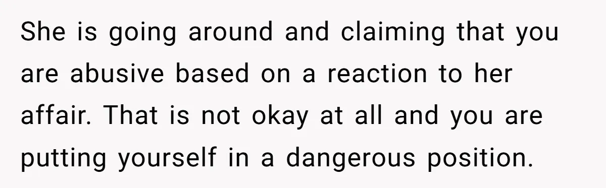 She is going around and claiming that you are abusive based on a reaction to her affair. That is not okay at all and you are putting yourself in a...