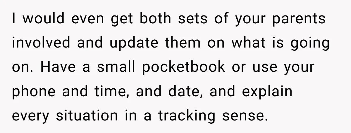 I would even get both sets of your parents involved and update them on what is going on. Have a small pocketbook or use your phone and time, and date,...
