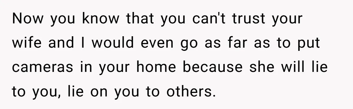 Now you know that you can't trust your wife and I would even go as far as to put cameras in your home because she will lie to you, lie...