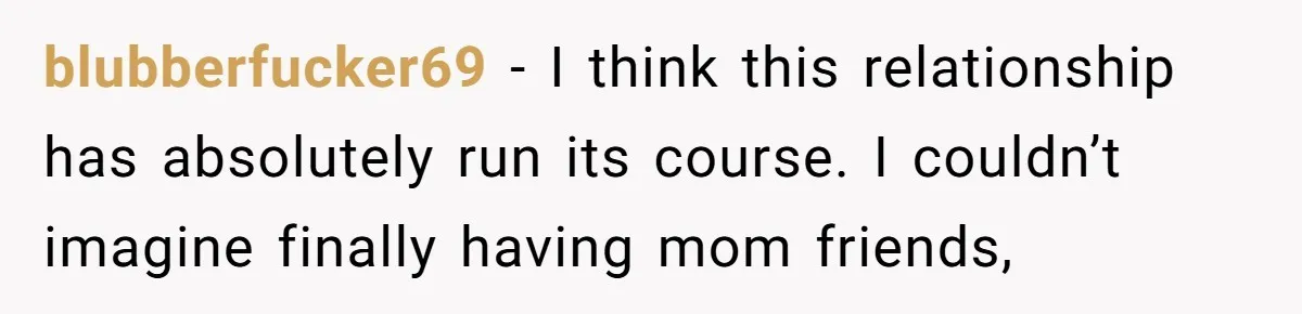 blubberfucker69 − I think this relationship has absolutely run its course. I couldn’t imagine finally having mom friends,