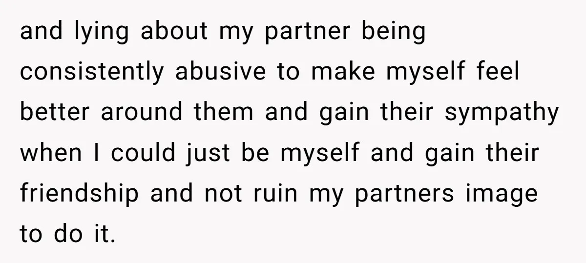 and lying about my partner being consistently abusive to make myself feel better around them and gain their sympathy when I could just be myself and gain their friendship and...