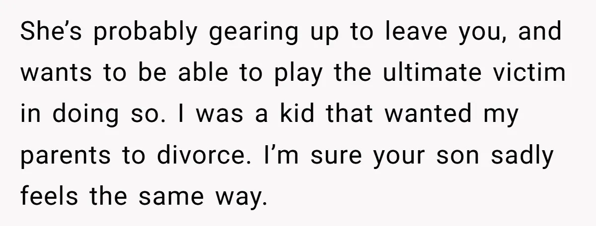 She’s probably gearing up to leave you, and wants to be able to play the ultimate victim in doing so. I was a kid that wanted my parents to divorce....