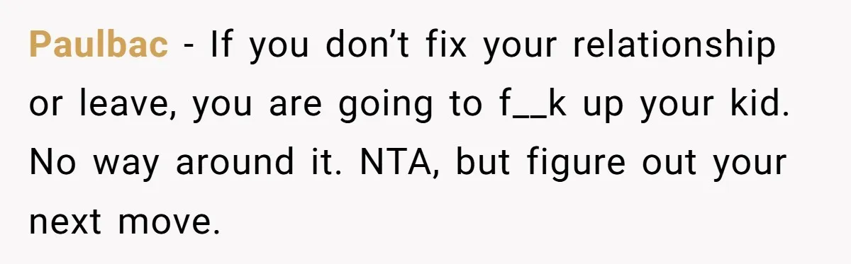 Paulbac − If you don’t fix your relationship or leave, you are going to f__k up your kid. No way around it. NTA, but figure out your next move.