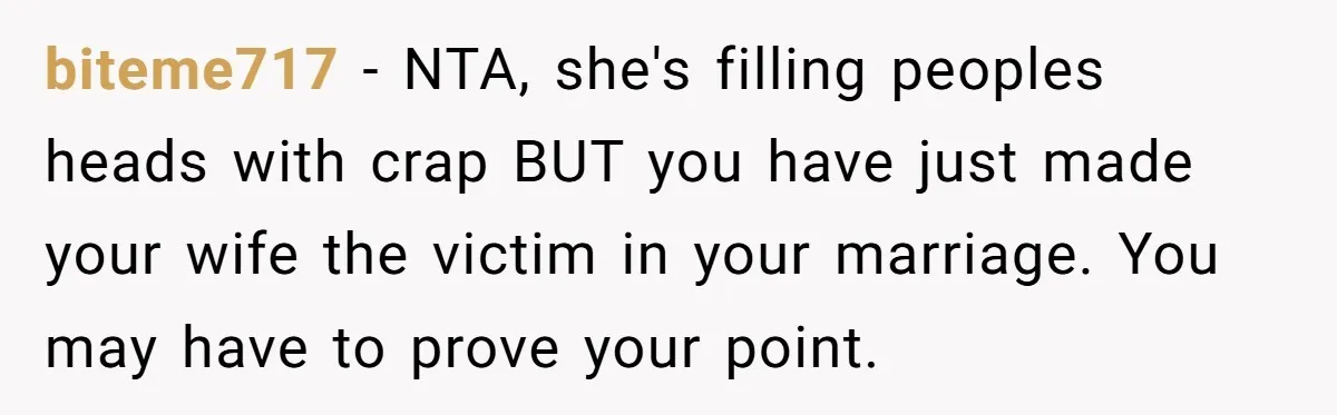 biteme717 − NTA, she's filling peoples heads with crap BUT you have just made your wife the victim in your marriage. You may have to prove your point.