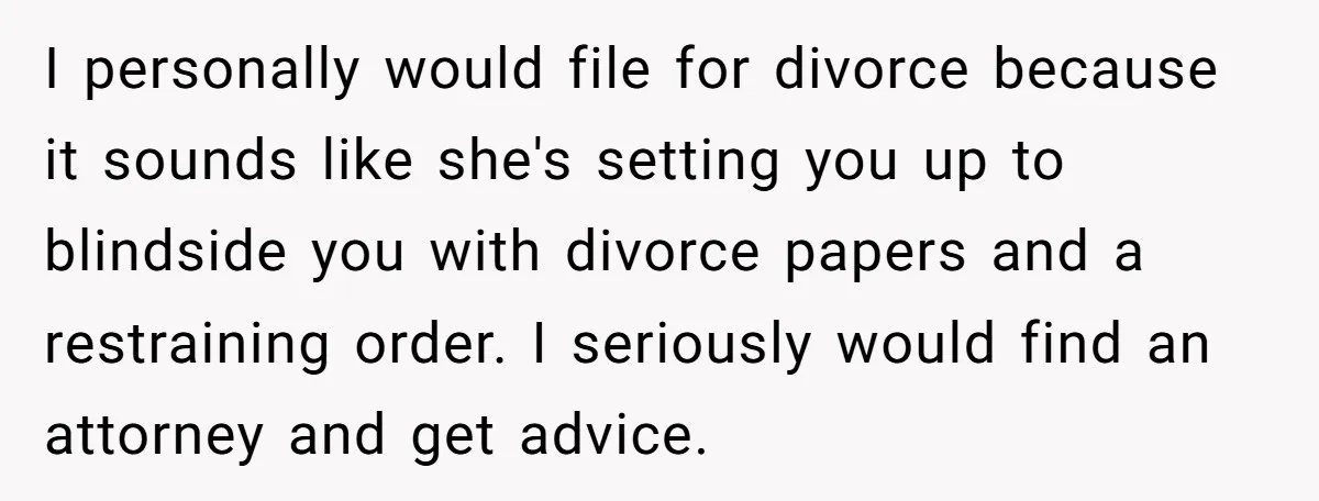 I personally would file for divorce because it sounds like she's setting you up to blindside you with divorce papers and a restraining order. I seriously would find an attorney...