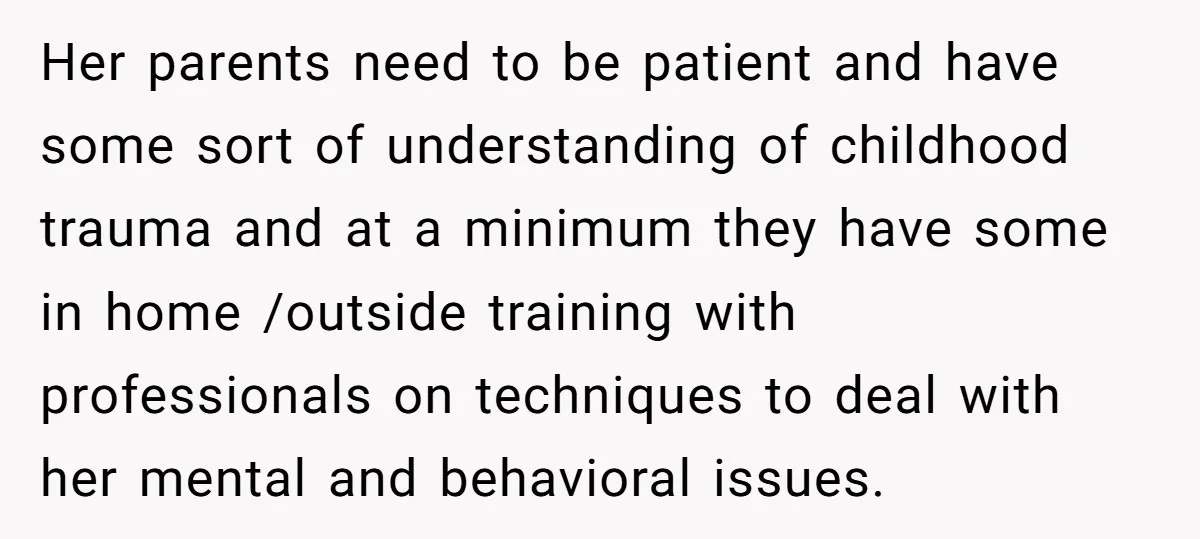 Her parents need to be patient and have some sort of understanding of childhood trauma and at a minimum they have some in home /outside training with professionals on techniques...