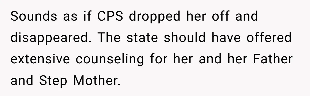 Sounds as if CPS dropped her off and disappeared. The state should have offered extensive counseling for her and her Father and Step Mother.
