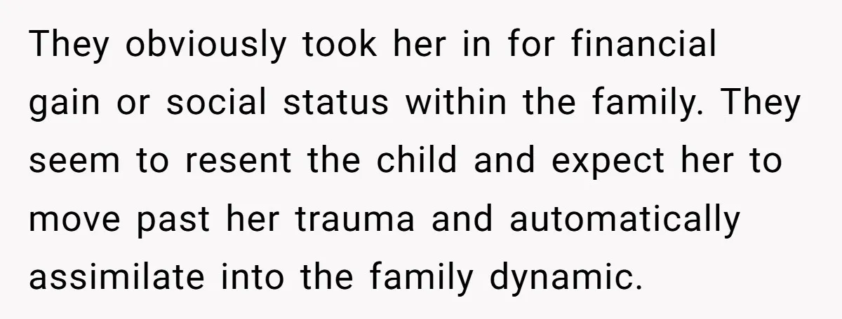 They obviously took her in for financial gain or social status within the family. They seem to resent the child and expect her to move past her trauma and automatically...