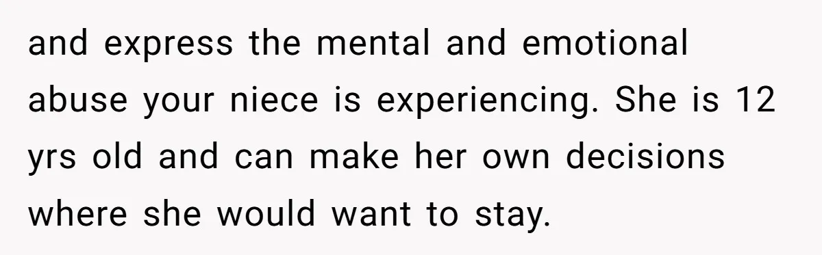 and express the mental and emotional abuse your niece is experiencing. She is 12 yrs old and can make her own decisions where she would want to stay.
