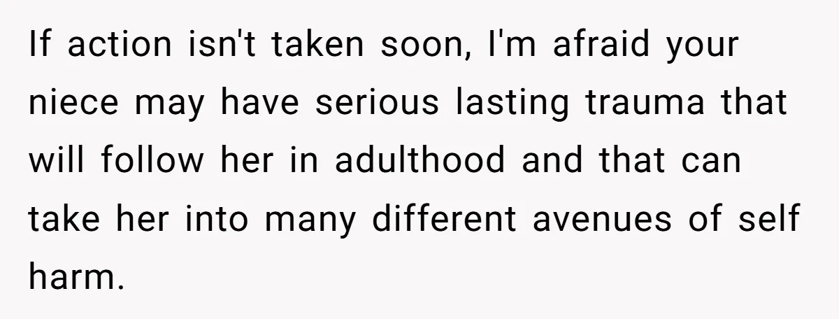 If action isn't taken soon, I'm afraid your niece may have serious lasting trauma that will follow her in adulthood and that can take her into many different avenues of...