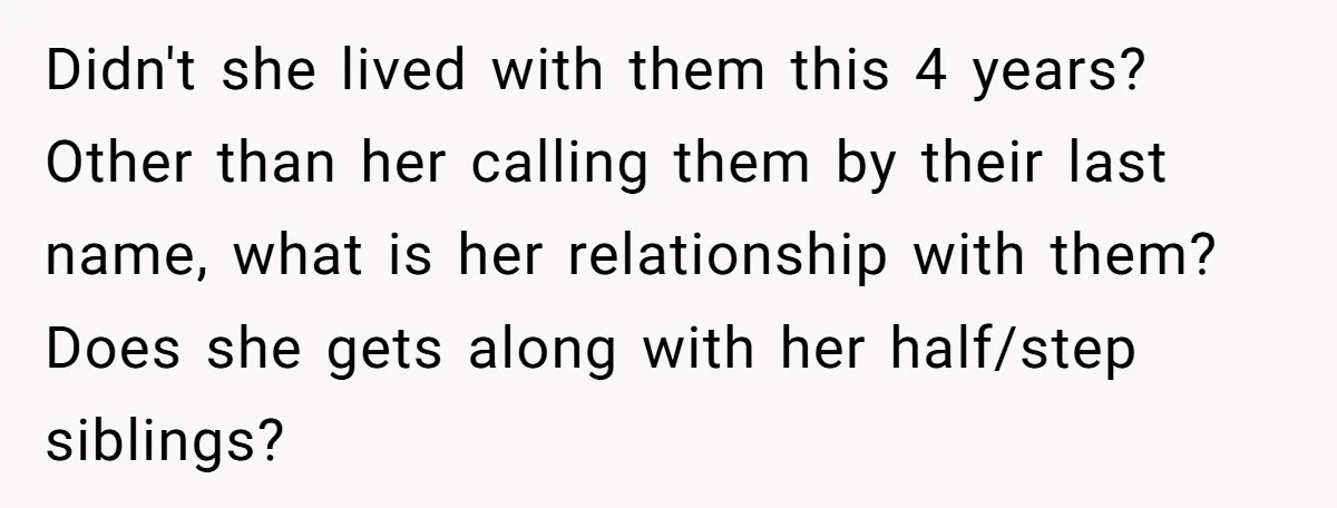 Didn't she lived with them this 4 years? Other than her calling them by their last name, what is her relationship with them? Does she gets along with her half/step...