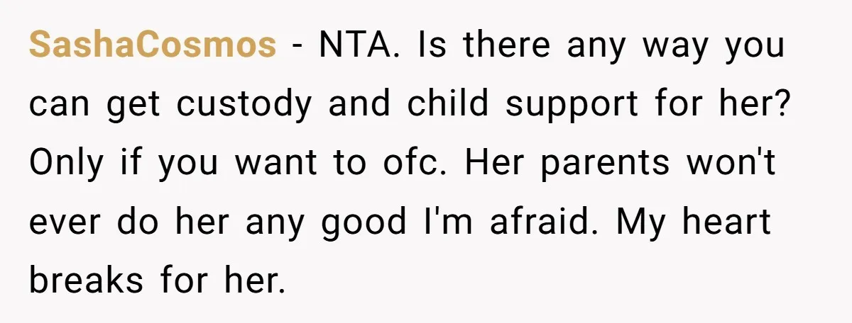 SashaCosmos − NTA. Is there any way you can get custody and child support for her? Only if you want to ofc. Her parents won't ever do her any good...