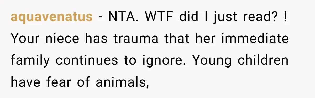 aquavenatus − NTA. WTF did I just read? ! Your niece has trauma that her immediate family continues to ignore. Young children have fear of animals,