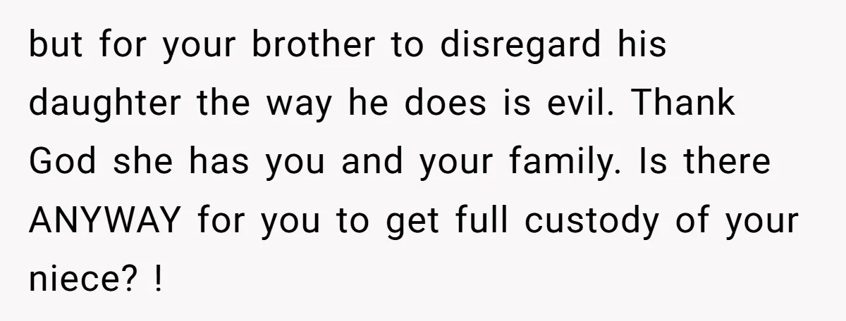 but for your brother to disregard his daughter the way he does is evil. Thank God she has you and your family. Is there ANYWAY for you to get full...