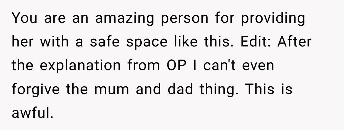 You are an amazing person for providing her with a safe space like this. Edit: After the explanation from OP I can't even forgive the mum and dad thing. This...