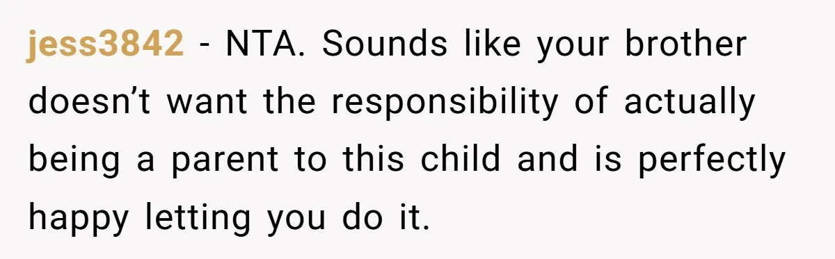 jess3842 − NTA. Sounds like your brother doesn’t want the responsibility of actually being a parent to this child and is perfectly happy letting you do it.