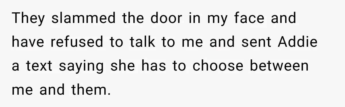 They slammed the door in my face and have refused to talk to me and sent Addie a text saying she has to choose between me and them.