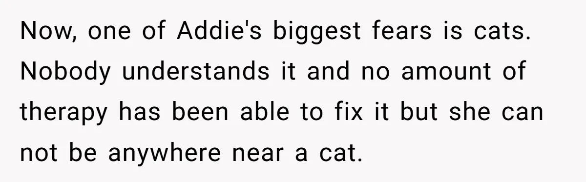 Now, one of Addie's biggest fears is cats. Nobody understands it and no amount of therapy has been able to fix it but she can not be anywhere near a...