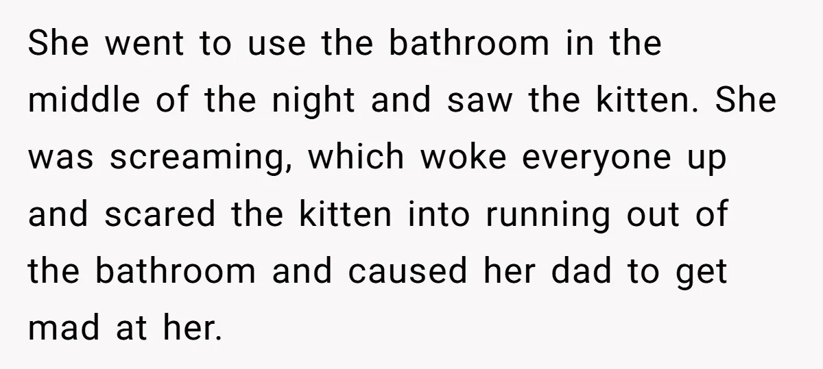 She went to use the bathroom in the middle of the night and saw the kitten. She was screaming, which woke everyone up and scared the kitten into running out...