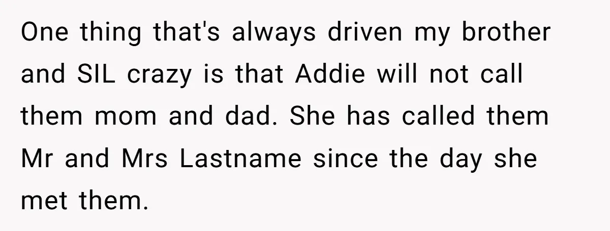 One thing that's always driven my brother and SIL crazy is that Addie will not call them mom and dad. She has called them Mr and Mrs Lastname since the...
