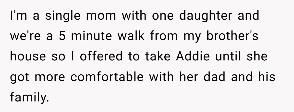 I'm a single mom with one daughter and we're a 5 minute walk from my brother's house so I offered to take Addie until she got more comfortable with her...
