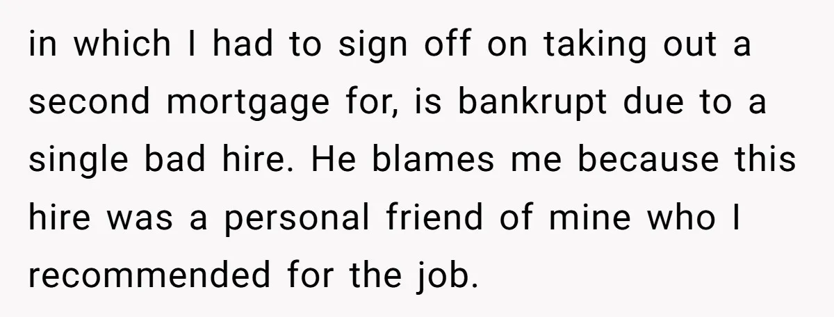 in which I had to sign off on taking out a second mortgage for, is bankrupt due to a single bad hire. He blames me because this hire was a...