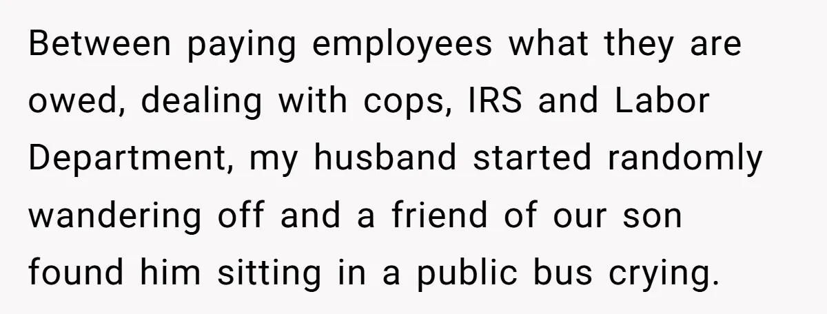 Between paying employees what they are owed, dealing with cops, IRS and Labor Department, my husband started randomly wandering off and a friend of our son found him sitting in...