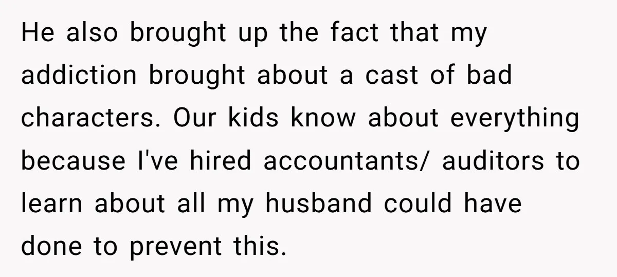 He also brought up the fact that my addiction brought about a cast of bad characters. Our kids know about everything because I've hired accountants/ auditors to learn about all...