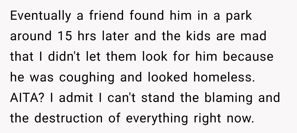 Eventually a friend found him in a park around 15 hrs later and the kids are mad that I didn't let them look for him because he was coughing and...