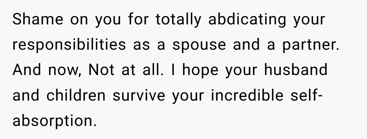 Shame on you for totally abdicating your responsibilities as a spouse and a partner. And now, Not at all. I hope your husband and children survive your incredible self-absorption.