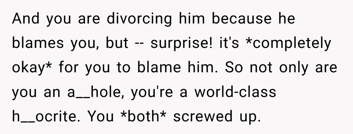 And you are divorcing him because he blames you, but -- surprise! it's *completely okay* for you to blame him. So not only are you an a__hole, you're a world-class...